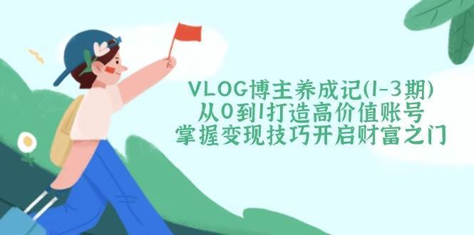 VLOG博主养成记（1-3期）从0到1打造高价值账号，掌握变现技巧开启财富之门-齐力副业
