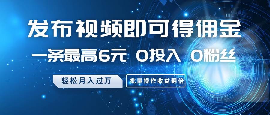 发布视频即可得佣金，一条最高6元，0投入0粉丝，月入过万，批量操作收益翻倍-齐力副业