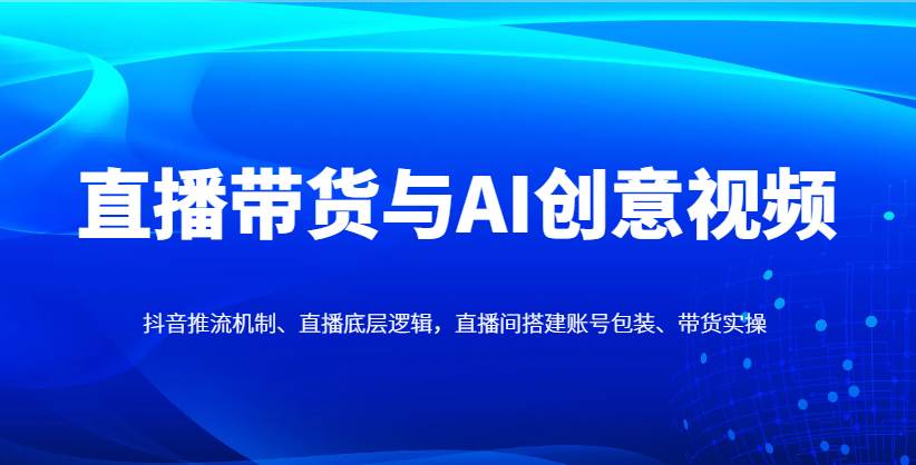 直播带货与AI创意视频，抖音推流机制、直播底层逻辑，直播间搭建账号包装、带货实操-齐力副业