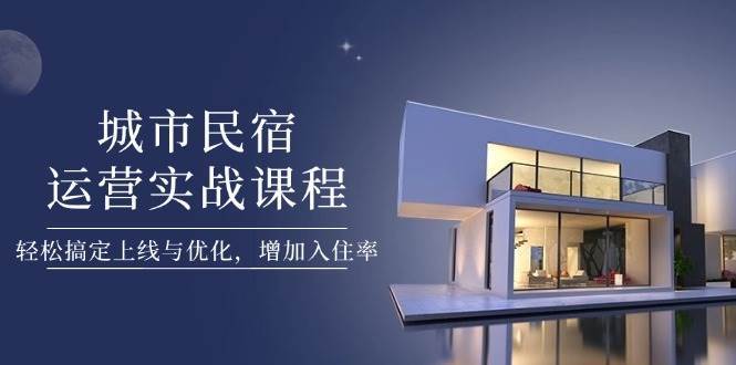 城市民宿运营实战课程，轻松搞定上线与优化，增加入住率-齐力副业