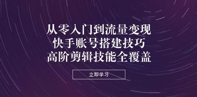 从零入门到流量变现，快手账号搭建技巧，高阶剪辑技能全覆盖-齐力副业