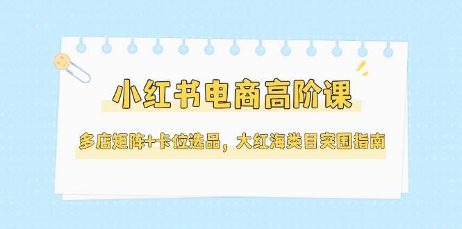 小红书电商高阶课，多店矩阵+卡位选品，大红海类目突围指南（更新5月）-齐力副业
