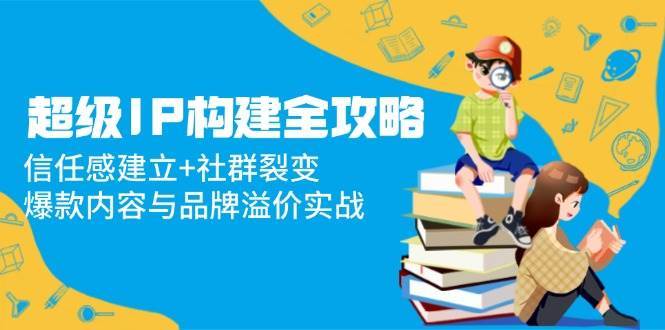 超级IP构建全攻略：信任感建立+社群裂变，爆款内容与品牌溢价实战-齐力副业