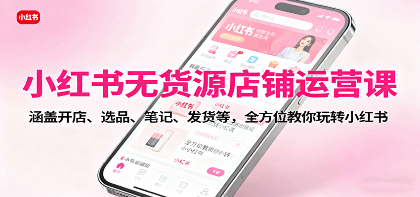 小红书无货源店铺运营课：涵盖开店、选品、笔记、发货等，全方位教你玩转小红书-齐力副业