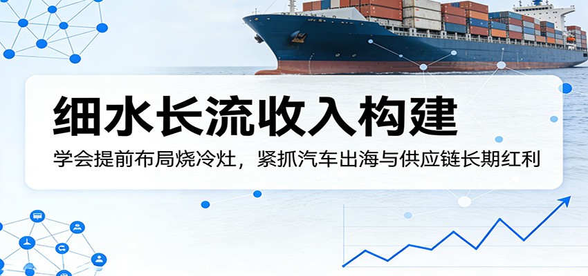 付费文章：细水长流收入构建，学会提前布局烧冷灶，紧抓汽车出海与供应链长期红利-齐力副业