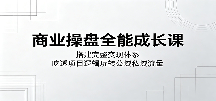 商业操盘全能成长课：搭建完整变现体系，吃透项目逻辑玩转公域私域流量-齐力副业