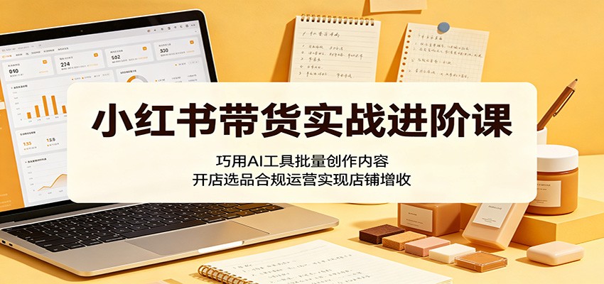 小红书带货实战进阶课:巧用AI工具批量创作内容,开店选品合规运营实现店铺增收-齐力副业