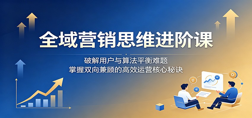 全域营销思维进阶课:破解用户与算法平衡难题,掌握双向兼顾的高效运营核心秘诀-齐力副业