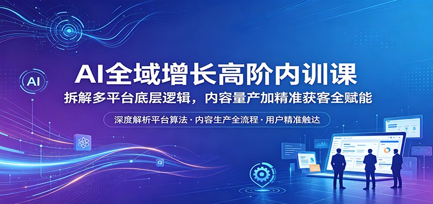 AI全域增长高阶内训课：拆解多平台底层逻辑，内容量产加精准获客全赋能-齐力副业