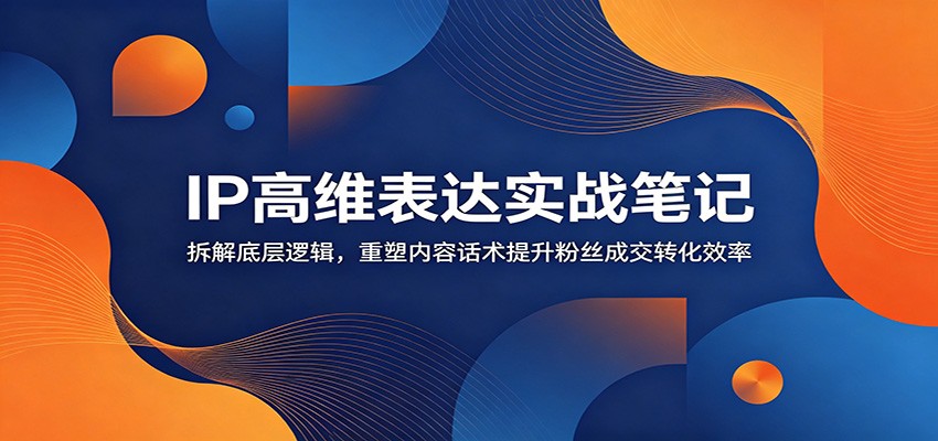 IP高维表达实战笔记：拆解底层逻辑，重塑内容话术提升粉丝成交转化效率-齐力副业