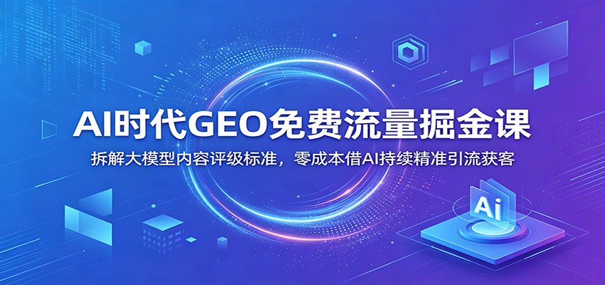 AI时代GEO免费流量掘金课：拆解大模型内容评级标准，零成本借AI持续精准引流获客-齐力副业