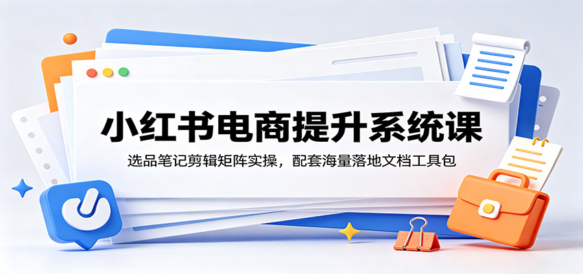 小红书电商提升系统课:选品笔记剪辑矩阵实操,配套海量落地文档工具包-齐力副业