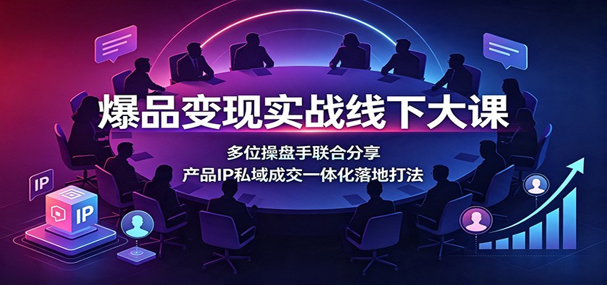 爆品变现实战线下大课：多位操盘手联合分享，产品IP私域成交一体化落地打法-齐力副业