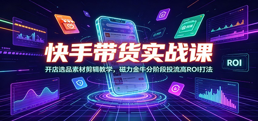 快手带货实战课：开店选品素材剪辑教学，磁力金牛分阶段投流高ROI打法-齐力副业