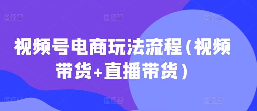 视频号电商玩法流程，视频带货+直播带货【更新2025年1月】-齐力副业