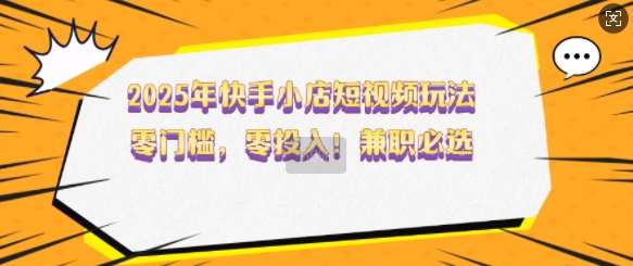 2025年快手小店短视频玩法,零门槛,零投入,兼职必选【揭秘】-齐力副业