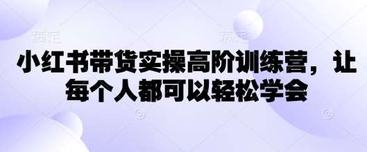 小红书带货实操高阶训练营，让每个人都可以轻松学会-齐力副业