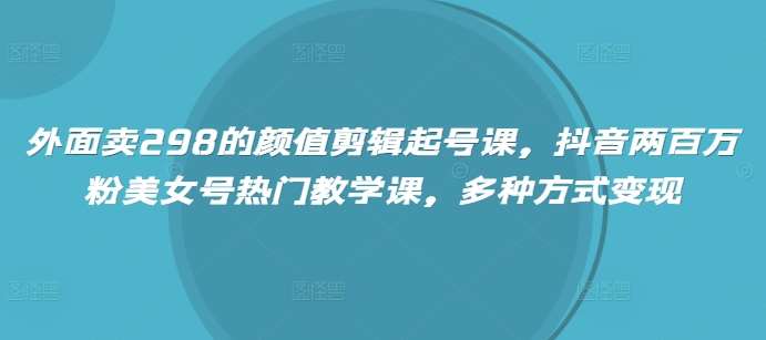 外面卖298的颜值剪辑起号课,抖音两百万粉美女号热门教学课,多种方式变现-齐力副业