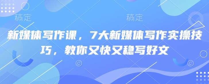 新媒体写作课，7大新媒体写作实操技巧，教你又快又稳写好文-齐力副业