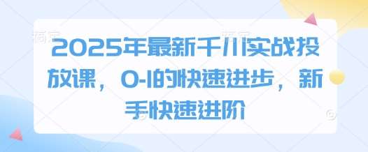 2025年最新千川实战投放课，0-1的快速进步，新手快速进阶-齐力副业