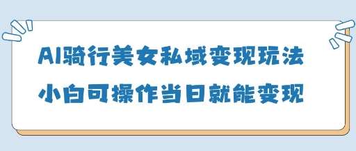 AI骑行美女私域变现玩法小白可操作当日变现5张-齐力副业