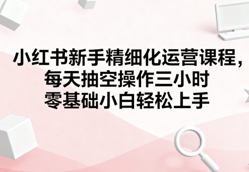 小红书新手精细化运营课程，每天抽空操作三小时，零基础小白轻松上手-齐力副业