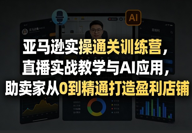 亚马逊实操通关训练营，直播实战教学与AI应用，助卖家从0到精通打造盈利店铺（更新4月29日）-齐力副业