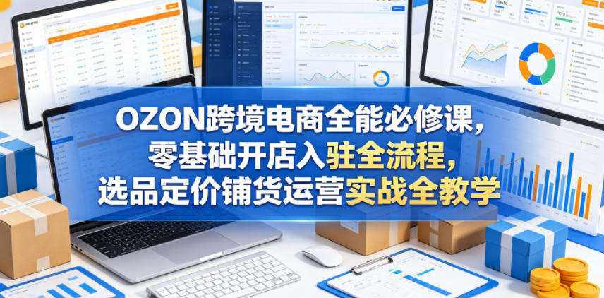 OZON跨境电商全能必修课，零基础开店入驻全流程，选品定价铺货运营实战全教学-齐力副业