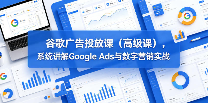 谷歌广告投放课(高级课),系统讲解Google Ads与数字营销实战-齐力副业