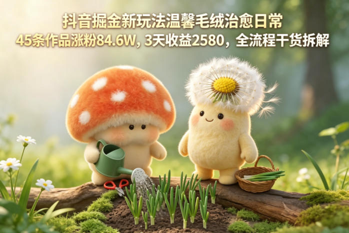 抖音掘金新玩法温馨毛绒治愈日常，45条作品涨粉84.6W，3天收益2580，全流程干货拆解-齐力副业