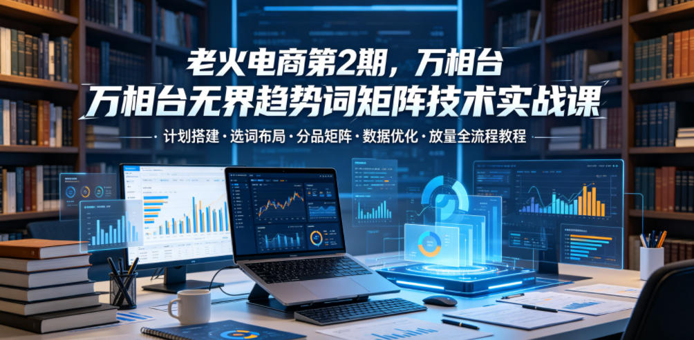 老火电商第2期,万相台无界趋势词矩阵技术实战课,计划搭建・选词布局・分品矩阵・数据优化・放量全流程教程-齐力副业