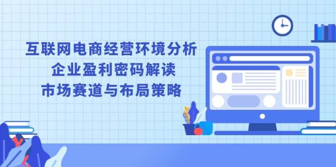 （13878期）互联网电商经营环境分析, 企业盈利密码解读, 市场赛道与布局策略-齐力副业