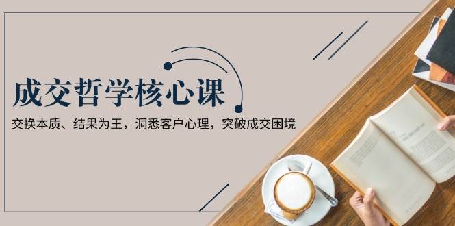 （13932期）成交哲学课，交换本质、结果为王，洞悉客户心理，突破成交困境-齐力副业