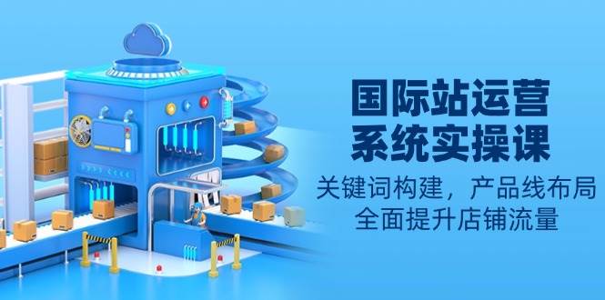 （13967期）国际站运营系统实操课：关键词构建，产品线布局，全面提升店铺流量-齐力副业