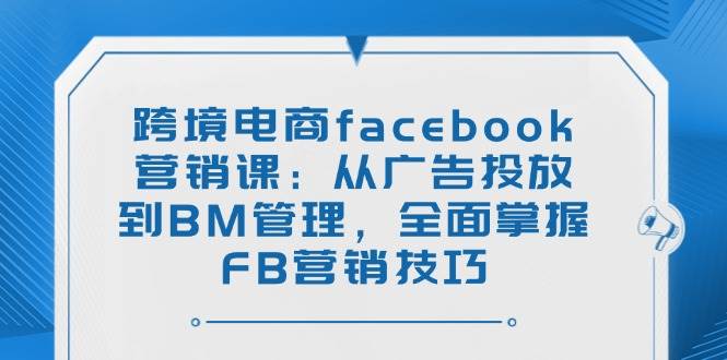（14314期）跨境电商facebook营销课：从广告投放到BM管理，全面掌握FB营销技巧-齐力副业