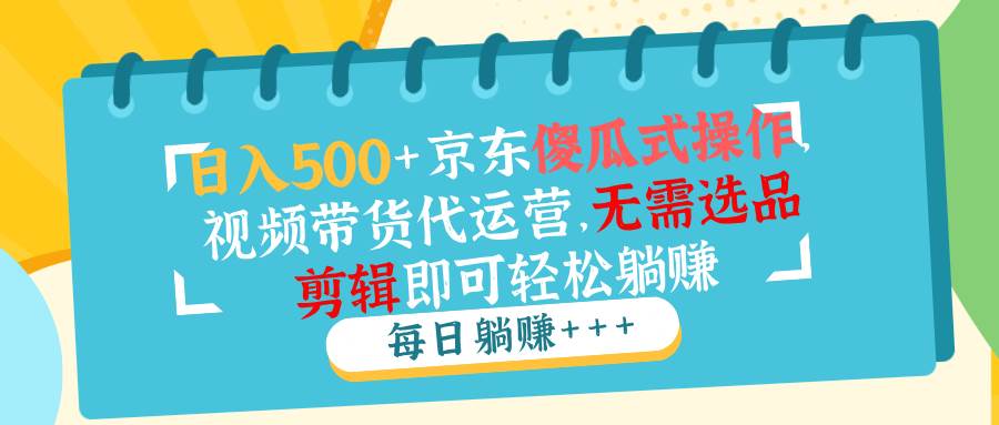 （14123期）日入500+京东傻瓜式操作，视频带货代运营，无需选品剪辑即可轻松躺赚-齐力副业