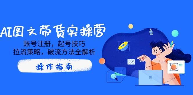 （14533期）AI图文带货实操营，账号注册，起号技巧，拉流策略，破流方法全解析-齐力副业