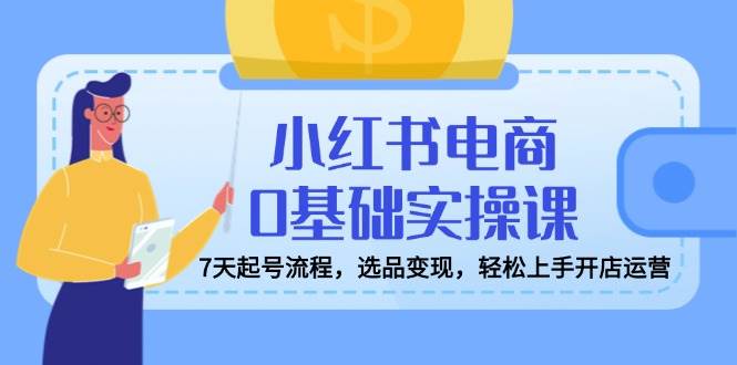 （14534期）小红书电商0基础实操课，7天起号流程，选品变现，轻松上手开店运营-齐力副业