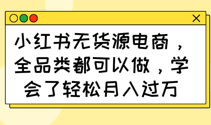 （14100期）小红书无货源电商，全品类都可以做，学会了轻松月入过万-齐力副业