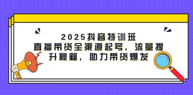 （14620期）2025抖音特训班：直播带货全渠道起号，流量提升秘籍，助力带货爆发-齐力副业