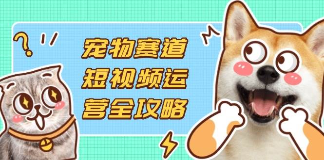 （14345期）宠物赛道短视频运营全攻略，选品拍摄剪辑实操，实现流量到收益转化-齐力副业