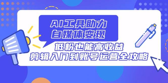 （14405期）AI工具助力自媒体变现，低粉也能高收益，剪辑入门到账号运营全攻略-齐力副业