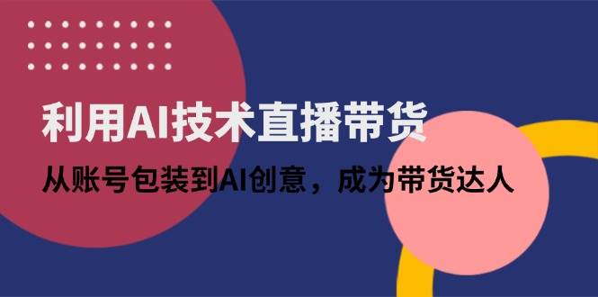 （14534期）利用AI技术直播带货：从账号包装到AI创意，成为带货达人-齐力副业