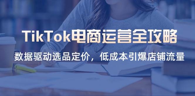 （14343期）TikTok电商运营全攻略，数据驱动选品定价，低成本引爆店铺流量-齐力副业