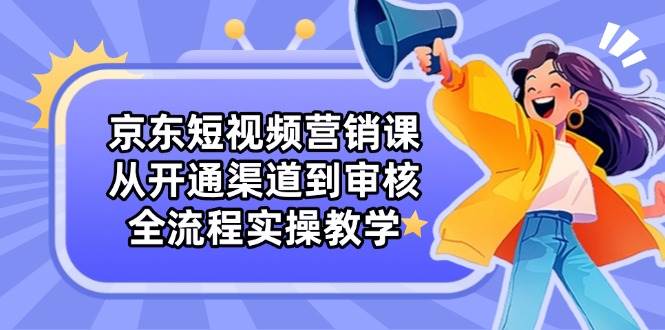 （14464期）京东短视频营销课：从开通渠道到审核，全流程实操教学-齐力副业