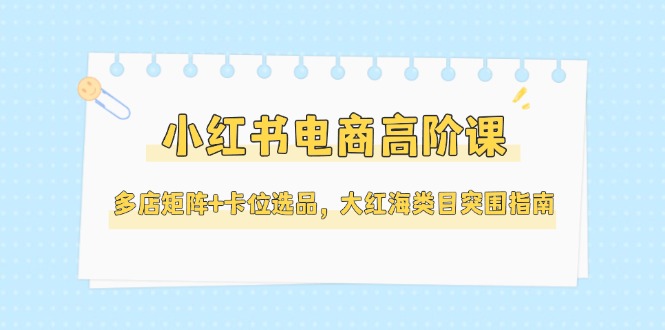 （14940期）小红书电商高阶课，多店矩阵+卡位选品，大红海类目突围指南（更新5月）-齐力副业