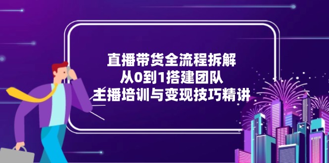 （15004期）直播带货全流程拆解：从0到1搭建团队，主播培训与变现技巧精讲-齐力副业