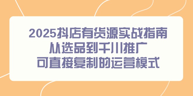 （14983期）2025抖店有货源实战指南，从选品到千川推广，可直接复制的运营模式-齐力副业