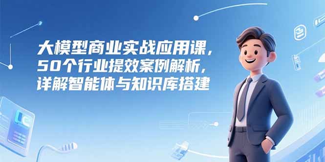 （15274期）大模型商业实战应用课，50个行业提效案例解析，详解智能体与知识库搭建-齐力副业