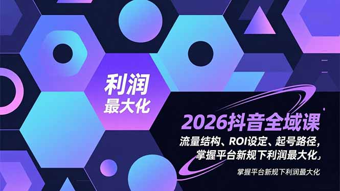 （16984期）2026抖音全域课，流量结构、ROI设定、起号路径，掌握平台新规下利润最大化-齐力副业